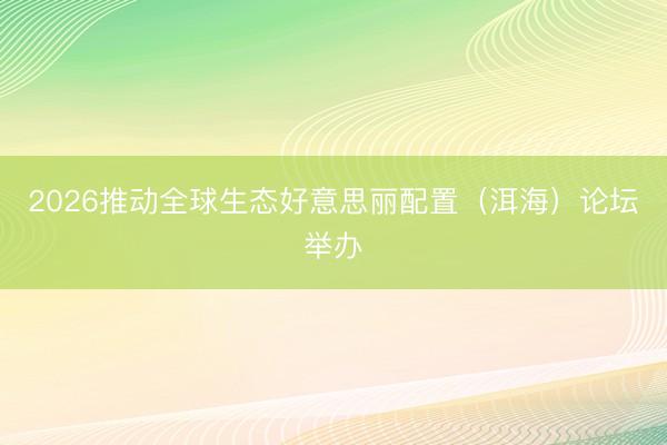2026推动全球生态好意思丽配置（洱海）论坛举办