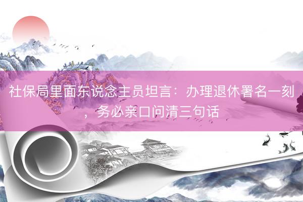 社保局里面东说念主员坦言：办理退休署名一刻，务必亲口问清三句话
