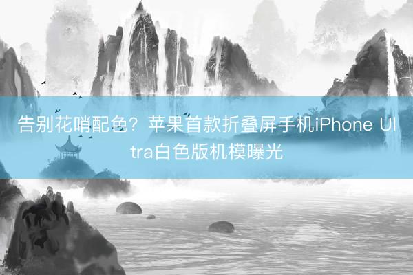 告别花哨配色？苹果首款折叠屏手机iPhone Ultra白色版机模曝光