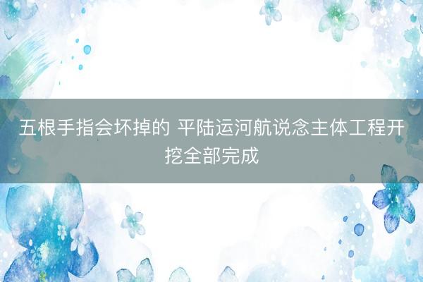 五根手指会坏掉的 平陆运河航说念主体工程开挖全部完成