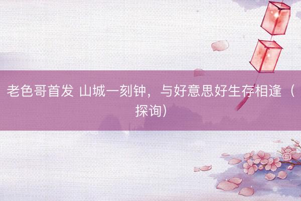 老色哥首发 山城一刻钟，与好意思好生存相逢（探询）