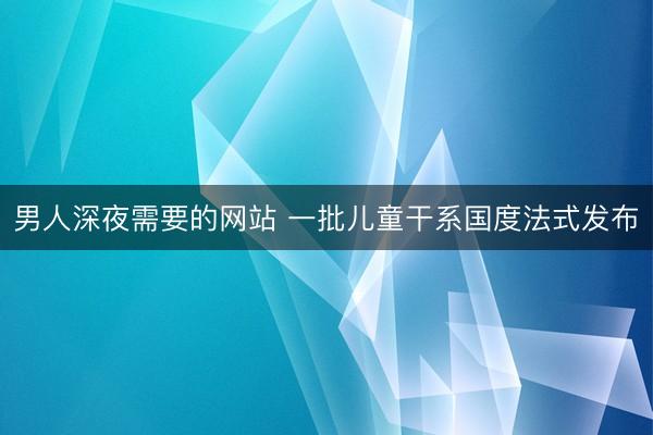 男人深夜需要的网站 一批儿童干系国度法式发布