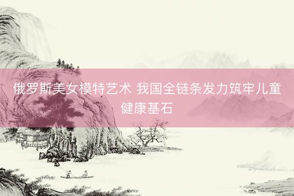 俄罗斯美女模特艺术 我国全链条发力筑牢儿童健康基石