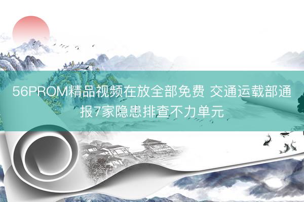 56PROM精品视频在放全部免费 交通运载部通报7家隐患排查不力单元