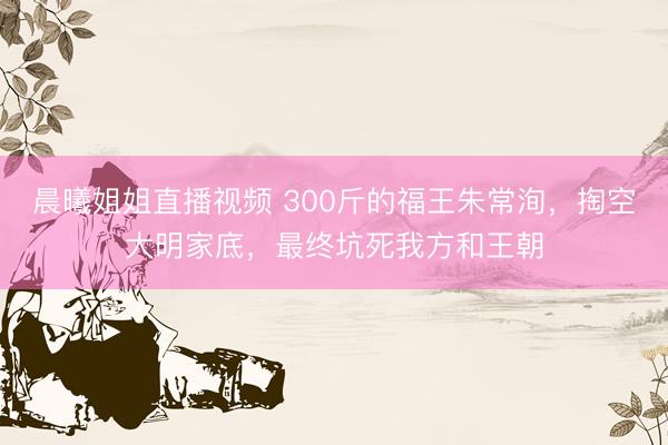 晨曦姐姐直播视频 300斤的福王朱常洵，掏空大明家底，最终坑死我方和王朝