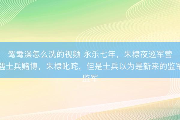 鸳鸯澡怎么洗的视频 永乐七年，朱棣夜巡军营遇士兵赌博，朱棣叱咤，但是士兵以为是新来的监军