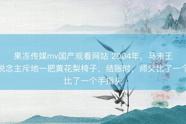 果冻传媒mv国产观看网站 2004年，马未王人请东说念主斥地一把黄花梨椅子，结账时，师父比了一个手指头