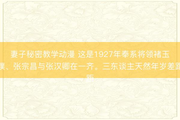 妻子秘密教学动漫 这是1927年奉系将领褚玉璞、张宗昌与张汉卿在一齐。三东谈主天然年岁差距