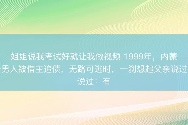 姐姐说我考试好就让我做视频 1999年，内蒙古一男人被借主追债，无路可逃时，一刹想起父亲说过：有