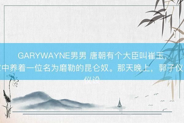 GARYWAYNE男男 唐朝有个大臣叫崔玉，家中养着一位名为磨勒的昆仑奴。那天晚上，郭子仪设