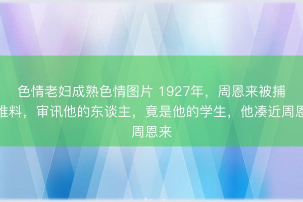 色情老妇成熟色情图片 1927年，周恩来被捕，谁料，审讯他的东谈主，竟是他的学生，他凑近周恩来