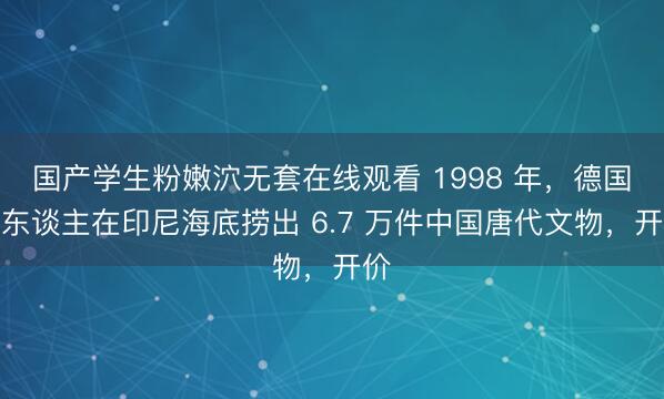 国产学生粉嫩泬无套在线观看 1998 年，德国商东谈主在印尼海底捞出 6.7 万件中国唐代文物，开价