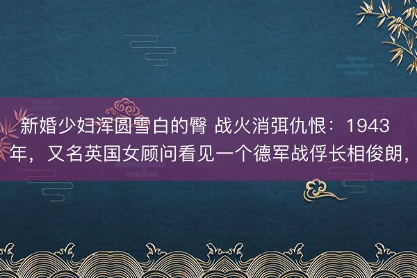 新婚少妇浑圆雪白的臀 战火消弭仇恨：1943 年，又名英国女顾问看见一个德军战俘长相俊朗，