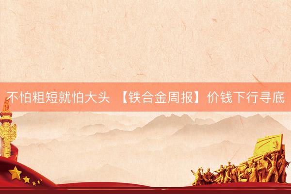 不怕粗短就怕大头 【铁合金周报】价钱下行寻底