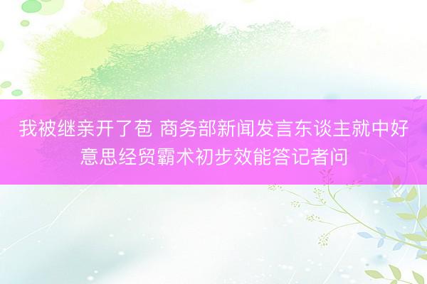 我被继亲开了苞 商务部新闻发言东谈主就中好意思经贸霸术初步效能答记者问