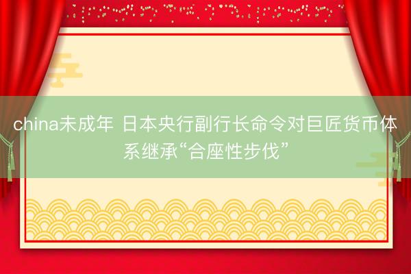 china未成年 日本央行副行长命令对巨匠货币体系继承“合座性步伐”