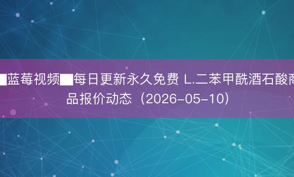 ▇蓝莓视频▇每日更新永久免费 L.二苯甲酰酒石酸商品报价动态(2026-05-10)