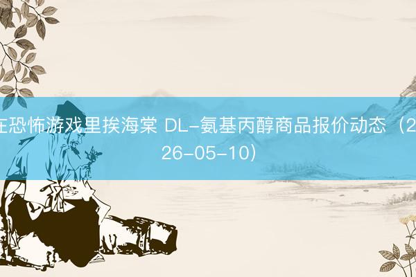 在恐怖游戏里挨海棠 DL-氨基丙醇商品报价动态（2026-05-10）