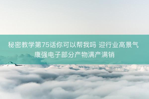 秘密教学第75话你可以帮我吗 迎行业高景气 康强电子部分产物满产满销
