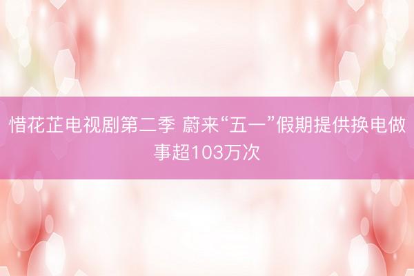 惜花芷电视剧第二季 蔚来“五一”假期提供换电做事超103万次