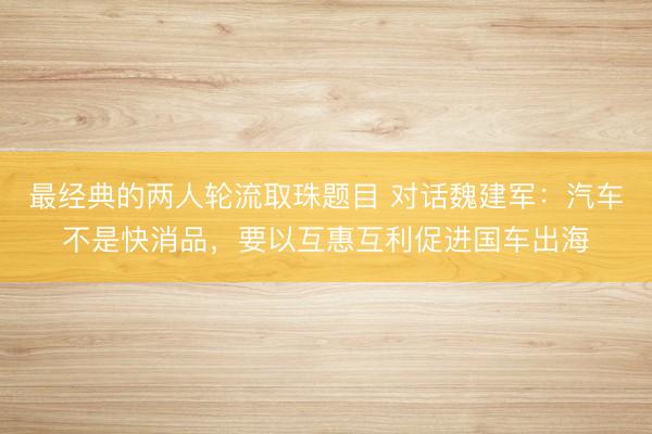 最经典的两人轮流取珠题目 对话魏建军：汽车不是快消品，要以互惠互利促进国车出海