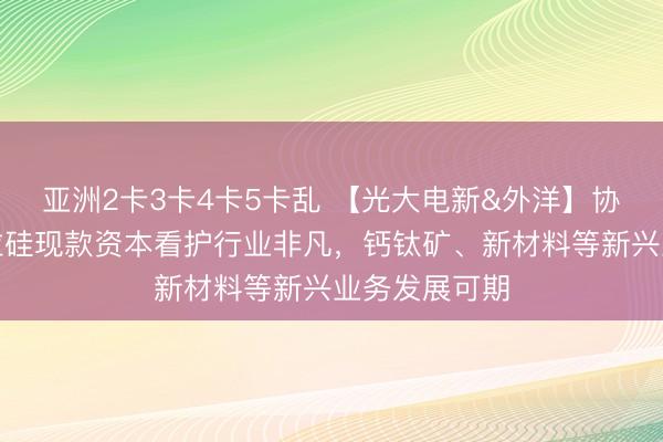 亚洲2卡3卡4卡5卡乱 【光大电新&外洋】协鑫科技：颗粒硅现款资本看护行业非凡，钙钛矿、新材料等新兴业务发展可期
