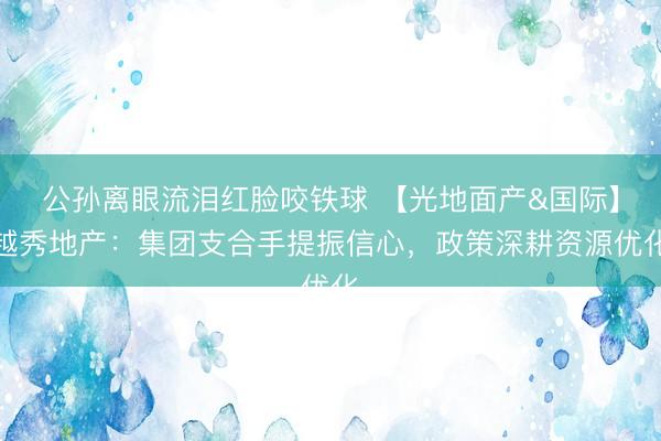 公孙离眼流泪红脸咬铁球 【光地面产&国际】越秀地产：集团支合手提振信心，政策深耕资源优化