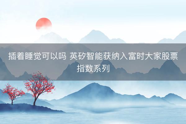 插着睡觉可以吗 英矽智能获纳入富时大家股票指数系列