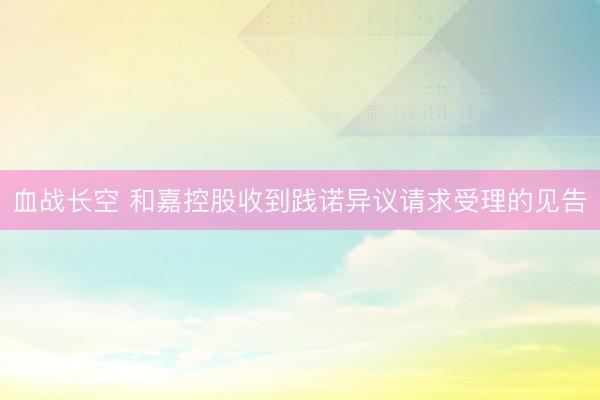 血战长空 和嘉控股收到践诺异议请求受理的见告