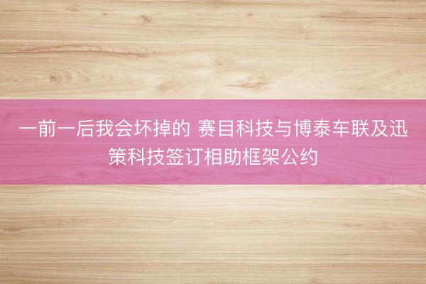 一前一后我会坏掉的 赛目科技与博泰车联及迅策科技签订相助框架公约
