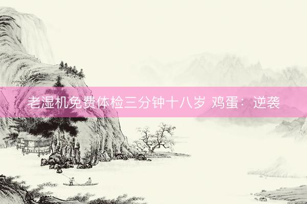 老湿机免费体检三分钟十八岁 鸡蛋：逆袭