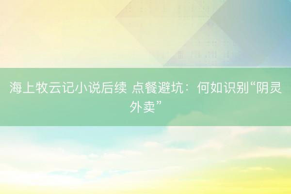 海上牧云记小说后续 点餐避坑：何如识别“阴灵外卖”