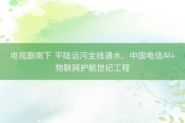 电视剧南下 平陆运河全线通水，中国电信AI+物联网护航世纪工程