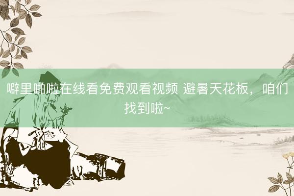 噼里啪啦在线看免费观看视频 避暑天花板，咱们找到啦~