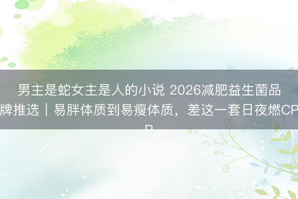 男主是蛇女主是人的小说 2026减肥益生菌品牌推选|易胖体质到易瘦体质,差这一套日夜燃CP