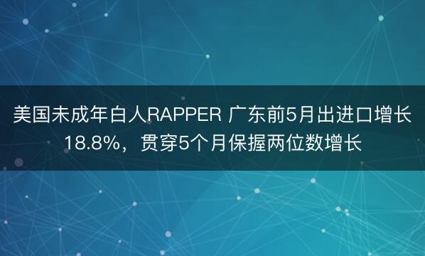 美国未成年白人RAPPER 广东前5月出进口增长18.8%，贯穿5个月保握两位数增长