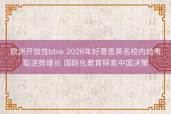 欧洲开放性bbw 2026年好意思英名校内地考取逆势增长 国际化教育探索中国决策