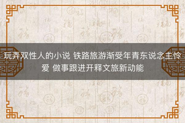 玩弄双性人的小说 铁路旅游渐受年青东说念主怜爱 做事跟进开释文旅新动能