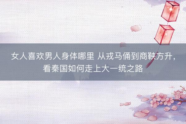 女人喜欢男人身体哪里 从戎马俑到商鞅方升，看秦国如何走上大一统之路