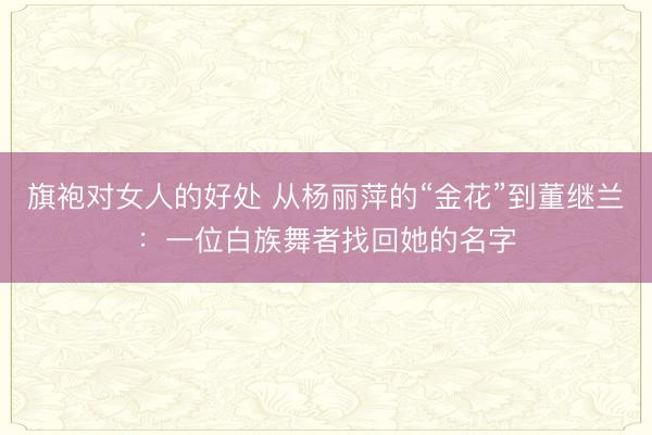 旗袍对女人的好处 从杨丽萍的“金花”到董继兰：一位白族舞者找回她的名字