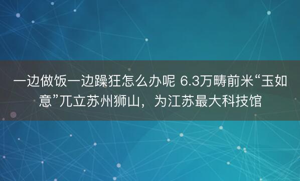 一边做饭一边躁狂怎么办呢 6.3万畴前米“玉如意”兀立苏州狮山，为江苏最大科技馆