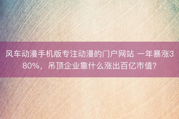 风车动漫手机版专注动漫的门户网站 一年暴涨380%，吊顶企业靠什么涨出百亿市值？