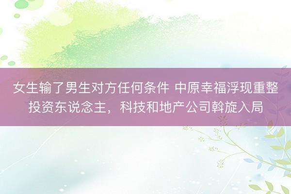女生输了男生对方任何条件 中原幸福浮现重整投资东说念主，科技和地产公司斡旋入局
