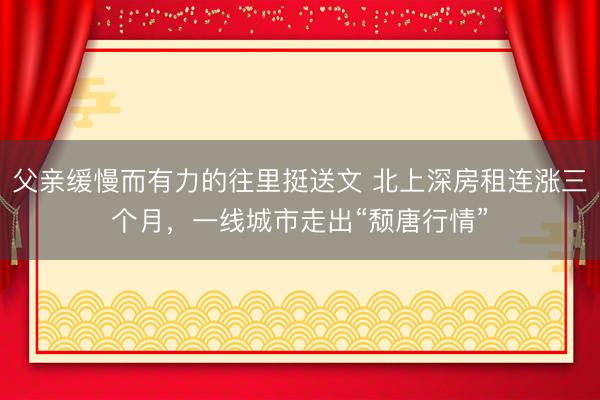 父亲缓慢而有力的往里挺送文 北上深房租连涨三个月，一线城市走出“颓唐行情”