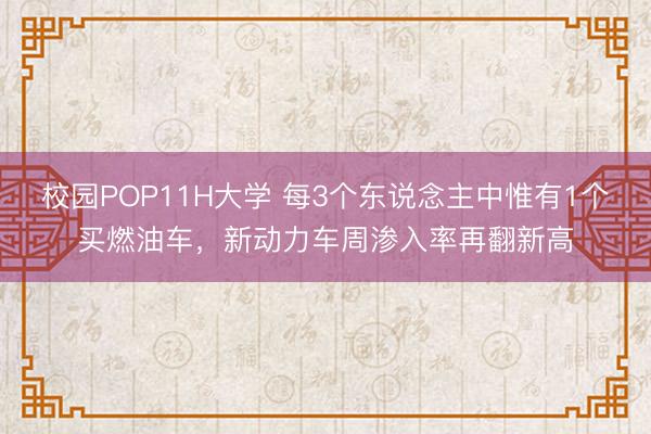 校园POP11H大学 每3个东说念主中惟有1个买燃油车，新动力车周渗入率再翻新高
