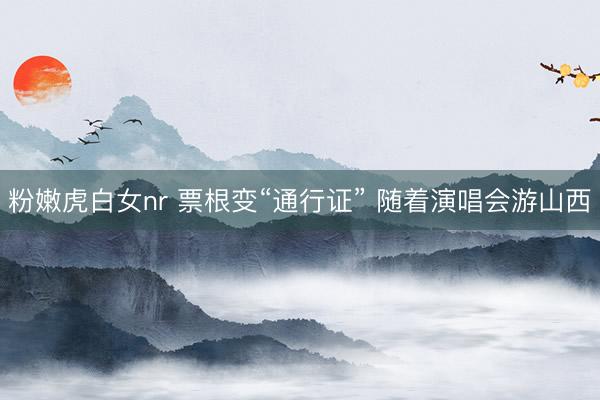 粉嫩虎白女nr 票根变“通行证” 随着演唱会游山西