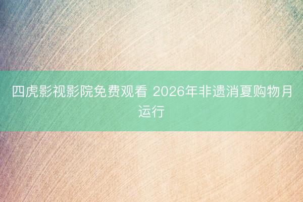 四虎影视影院免费观看 2026年非遗消夏购物月运行