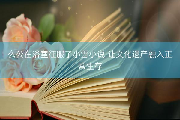 么公在浴室征服了小雪小说 让文化遗产融入正常生存