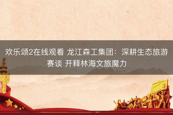 欢乐颂2在线观看 龙江森工集团:深耕生态旅游赛谈 开释林海文旅魔力