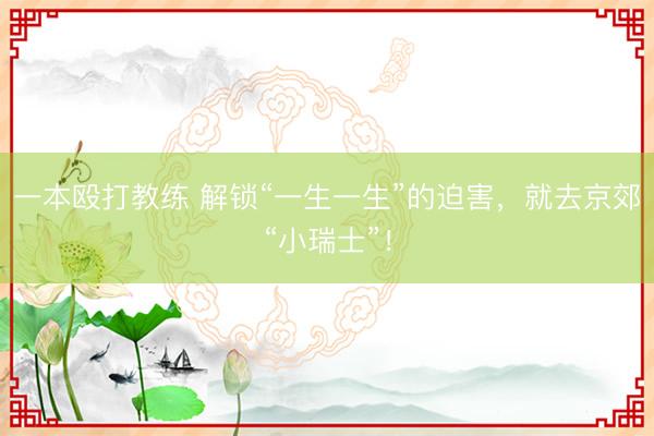 一本殴打教练 解锁“一生一生”的迫害,就去京郊“小瑞士”!